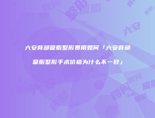 六安背部吸脂整形费用如何「六安背部吸脂整形手术价格为什么不一致」