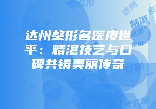 达州整形名医皮世平：精湛技艺与口碑共铸美丽传奇