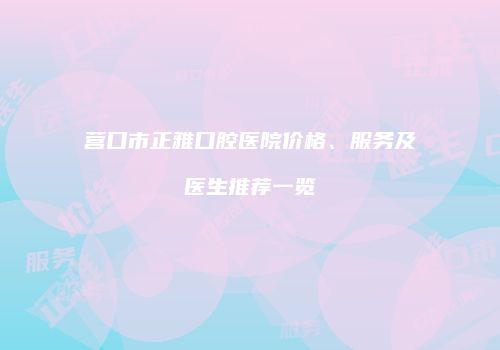 营口市正雅口腔医院价格、服务及医生推荐一览