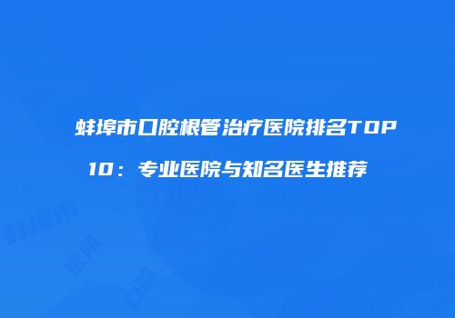 蚌埠市口腔根管治疗医院排名TOP10：专业医院与知名医生推荐