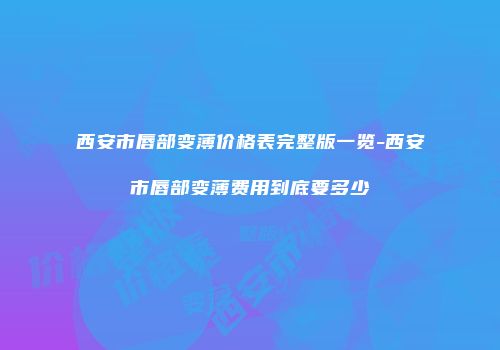 西安市唇部变薄价格表完整版一览-西安市唇部变薄费用到底要多少