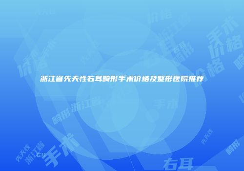 浙江省先天性右耳畸形手术价格及整形医院推荐