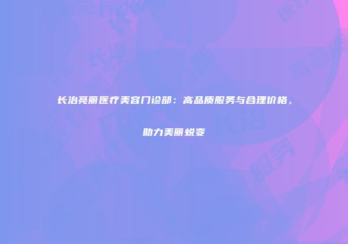 长治亮丽医疗美容门诊部：高品质服务与合理价格，助力美丽蜕变