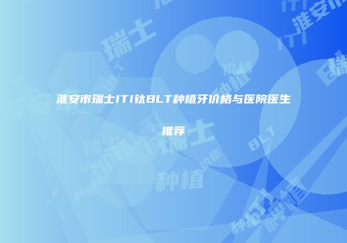 淮安市瑞士ITI钛BLT种植牙价格与医院医生推荐
