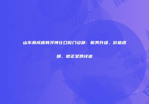 山东荣成德韩牙博仕口腔门诊部：服务升级，价格透明，矫正案例详述