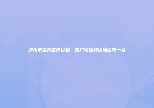 湖州市歪鼻整形价格、热门项目和优质医院一览