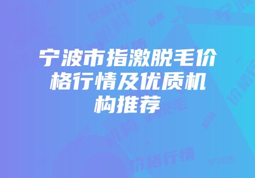 宁波市指激脱毛价格行情及优质机构推荐