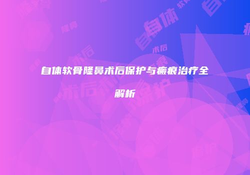 自体软骨隆鼻术后保护与瘢痕治疗全解析