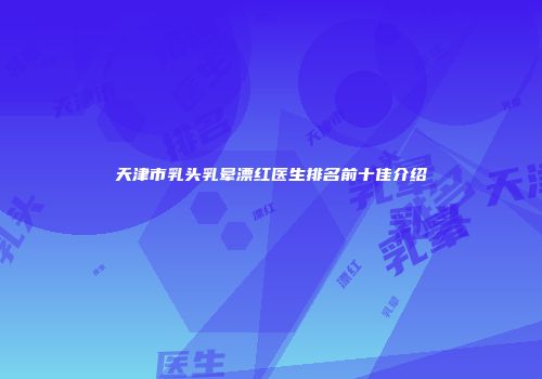 天津市乳头乳晕漂红医生排名前十佳介绍