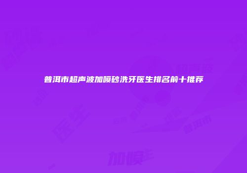 普洱市超声波加喷砂洗牙医生排名前十推荐