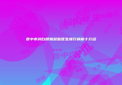 晋中市润白颜玻尿酸医生排行榜前十介绍
