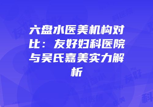 六盘水医美机构对比：友好妇科医院与吴氏嘉美实力解析