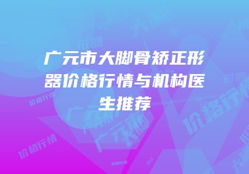 广元市大脚骨矫正形器价格行情与机构医生推荐