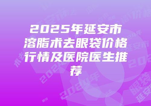 2025年延安市溶脂术去眼袋价格行情及医院医生推荐