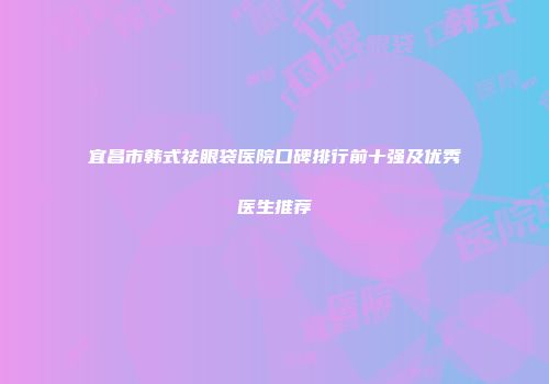 宜昌市韩式祛眼袋医院口碑排行前十强及优秀医生推荐