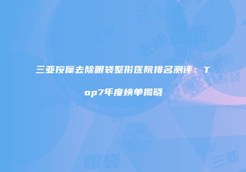 三亚按摩去除眼袋整形医院排名测评：Top7年度榜单揭晓