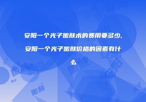 安阳一个光子嫩肤术的费用要多少,安阳一个光子嫩肤价格的因素有什么