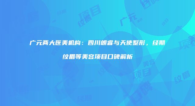 广元两大医美机构：四川朗睿与天使整形，经期纹眉等美容项目口碑解析
