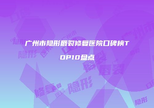 广州市隐形唇裂修复医院口碑榜TOP10盘点