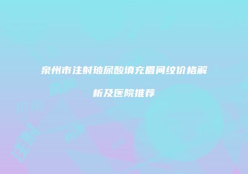泉州市注射玻尿酸填充眉间纹价格解析及医院推荐
