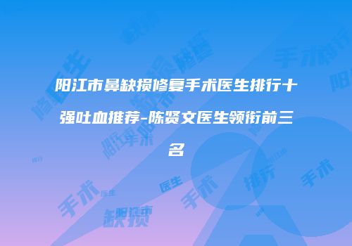 阳江市鼻缺损修复手术医生排行十强吐血推荐-陈贤文医生领衔前三名
