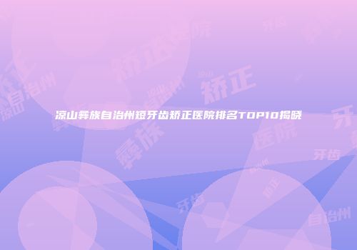 凉山彝族自治州短牙齿矫正医院排名TOP10揭晓