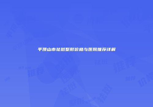 平顶山市祛斑整形价格与医院推荐详解