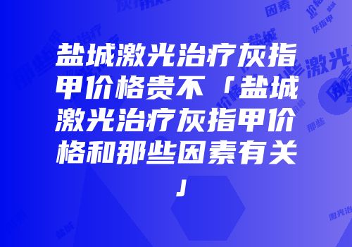盐城激光治疗灰指甲价格贵不「盐城激光治疗灰指甲价格和那些因素有关」
