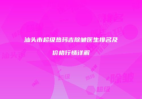 汕头市超级热玛吉除皱医生排名及价格行情详解