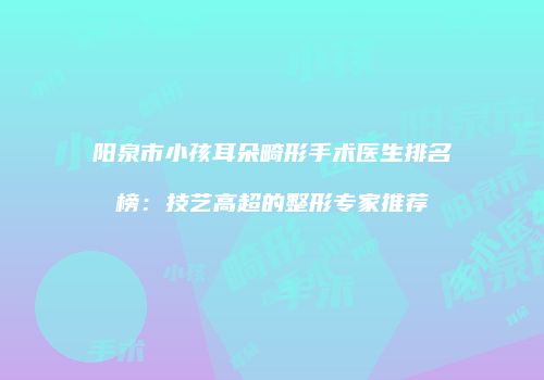 阳泉市小孩耳朵畸形手术医生排名榜：技艺高超的整形专家推荐