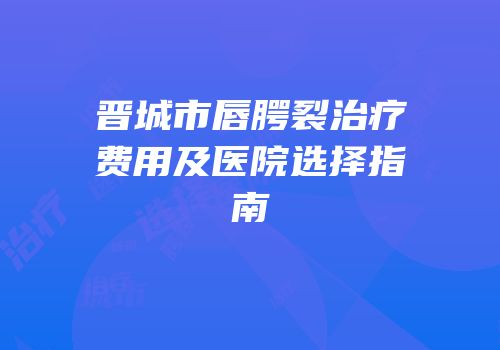 晋城市唇腭裂治疗费用及医院选择指南