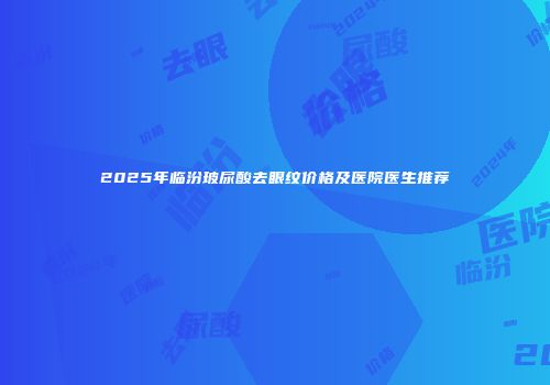2025年临汾玻尿酸去眼纹价格及医院医生推荐
