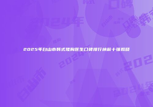 2025年白山市韩式隆胸医生口碑排行榜前十强揭晓