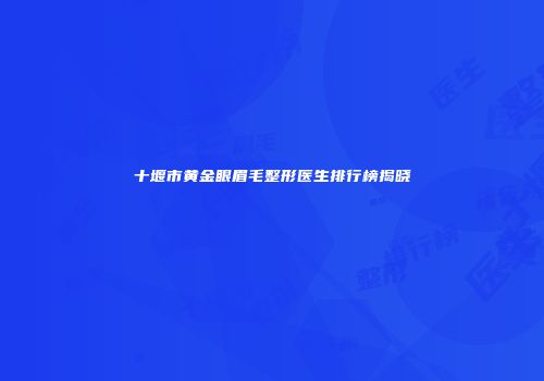 十堰市黄金眼眉毛整形医生排行榜揭晓