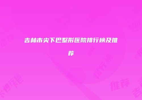 吉林市尖下巴整形医院排行榜及推荐