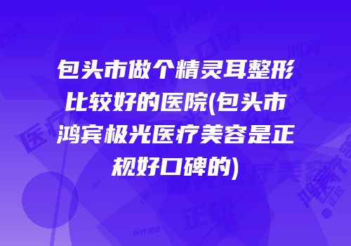包头市做个精灵耳整形比较好的医院(包头市鸿宾极光医疗美容是正规好口碑的)