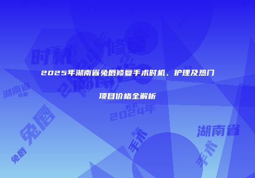 2025年湖南省兔唇修复手术时机、护理及热门项目价格全解析