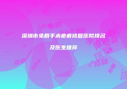 深圳市兔唇手术疤痕修复医院排名及医生推荐