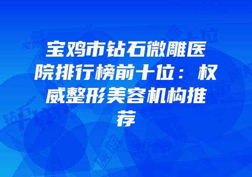 宝鸡市钻石微雕医院排行榜前十位：权威整形美容机构推荐