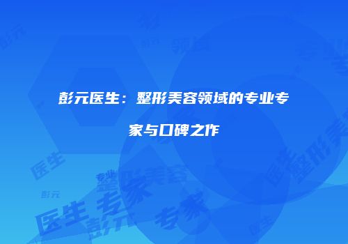 彭元医生：整形美容领域的专业专家与口碑之作