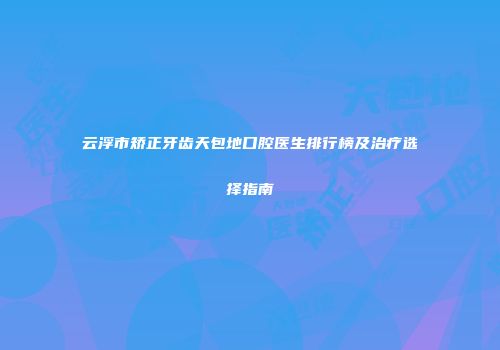 云浮市矫正牙齿天包地口腔医生排行榜及治疗选择指南