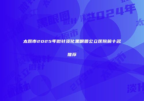 太原市2025年微针淡化黑眼圈公立医院前十名推荐