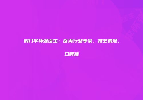 荆门李怀强医生：医美行业专家，技艺精湛，口碑佳