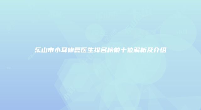 乐山市小耳修复医生排名榜前十位解析及介绍