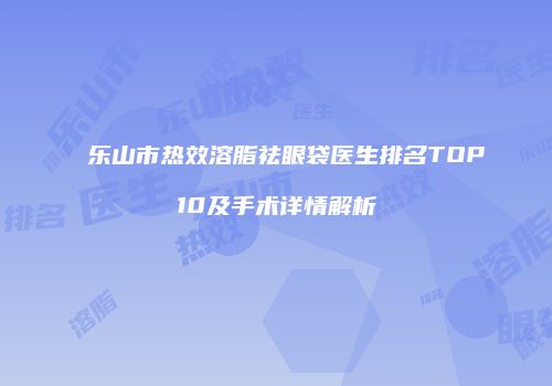 乐山市热效溶脂祛眼袋医生排名TOP10及手术详情解析