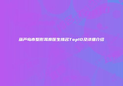 葫芦岛市整形耳廓医生排名Top10及详细介绍
