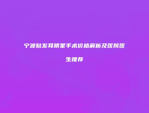 宁波贴发耳明星手术价格解析及医院医生推荐
