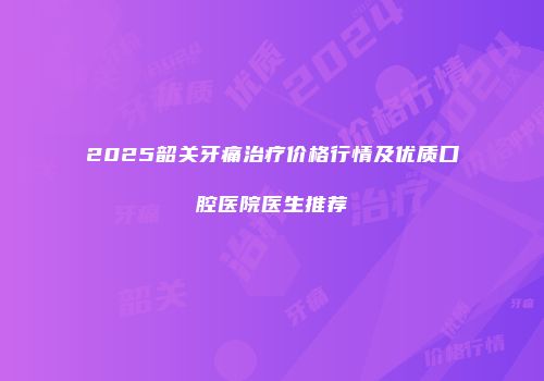 2025韶关牙痛治疗价格行情及优质口腔医院医生推荐