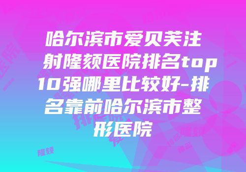 哈尔滨市爱贝芙注射隆颏医院排名top10强哪里比较好-排名靠前哈尔滨市整形医院