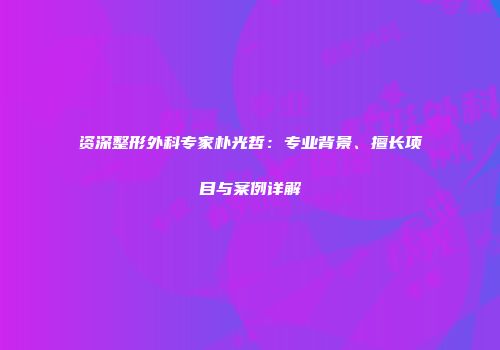 资深整形外科专家朴光哲：专业背景、擅长项目与案例详解